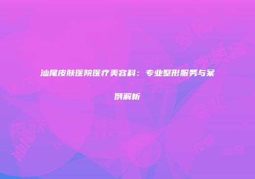 汕尾皮肤医院医疗美容科：专业整形服务与案例解析