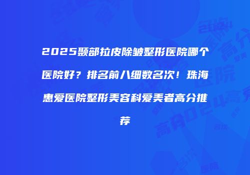 2025颞部拉皮除皱整形医院哪个医院好？排名前八细数名次！珠海惠爱医院整形美容科爱美者高分推荐