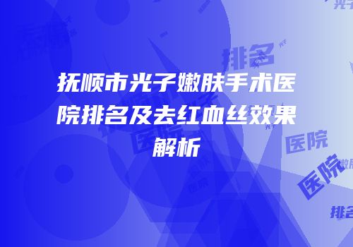 抚顺市光子嫩肤手术医院排名及去红血丝效果解析