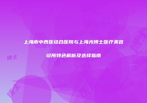 上海市中西医结合医院与上海光博士医疗美容诊所特色解析及选择指南