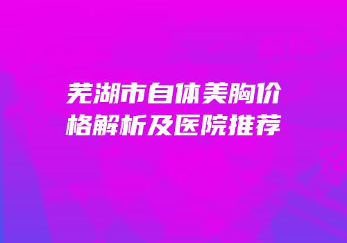 芜湖市自体美胸价格解析及医院推荐