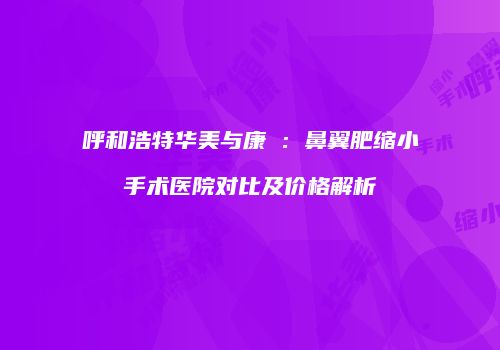 呼和浩特华美与康睎：鼻翼肥缩小手术医院对比及价格解析