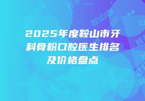 2025年度鞍山市牙科骨粉口腔医生排名及价格盘点