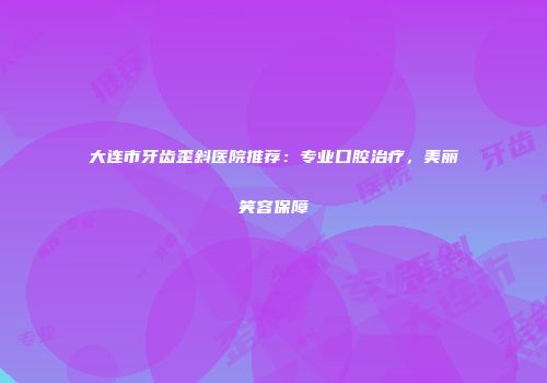 大连市牙齿歪斜医院推荐：专业口腔治疗，美丽笑容保障