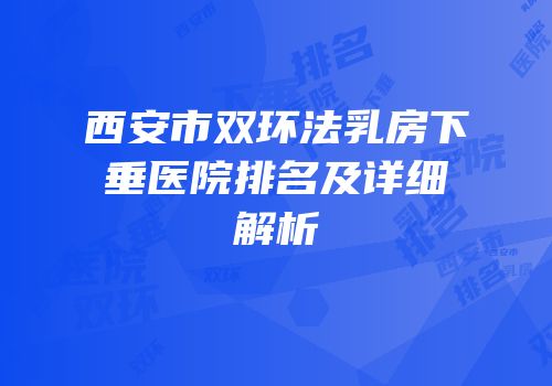 西安市双环法乳房下垂医院排名及详细解析