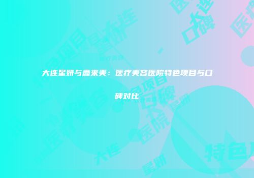 大连星妍与鑫来美：医疗美容医院特色项目与口碑对比