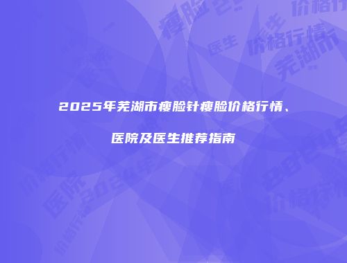 2025年芜湖市瘦脸针瘦脸价格行情、医院及医生推荐指南