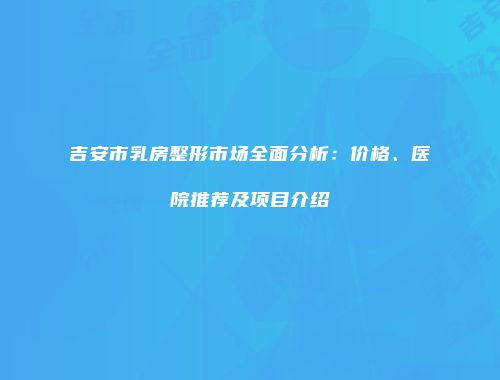 吉安市乳房整形市场全面分析：价格、医院推荐及项目介绍
