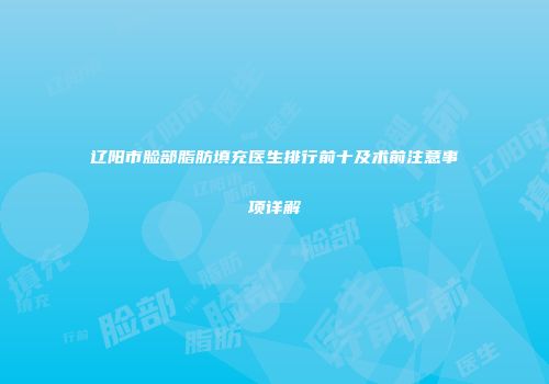 辽阳市脸部脂肪填充医生排行前十及术前注意事项详解