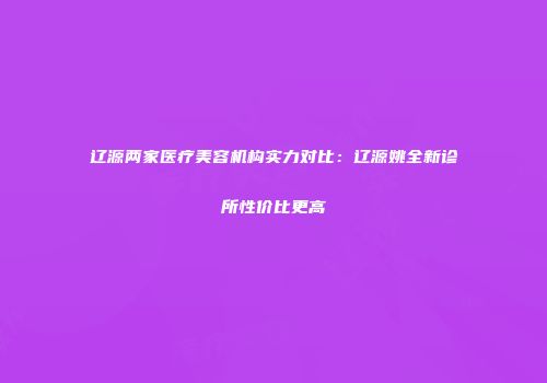 辽源两家医疗美容机构实力对比：辽源姚全新诊所性价比更高