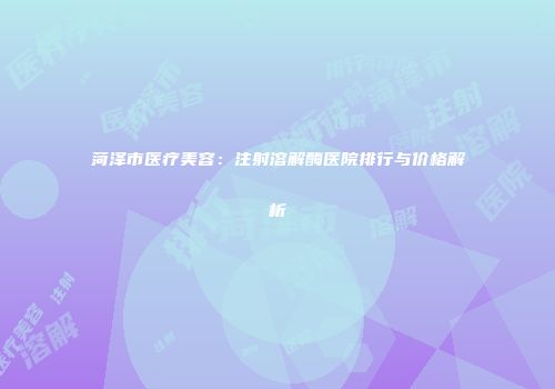 菏泽市医疗美容：注射溶解酶医院排行与价格解析
