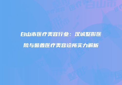 白山市医疗美容行业：汉诚整形医院与馨鑫医疗美容诊所实力解析