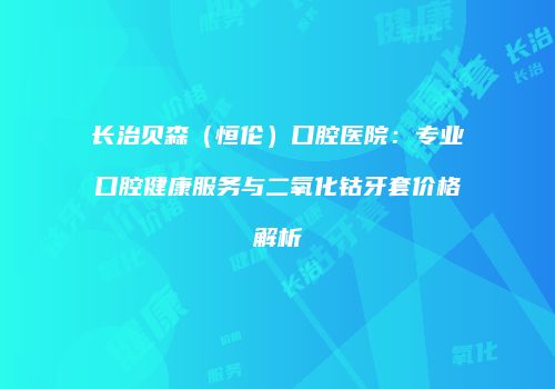 长治贝森（恒伦）口腔医院：专业口腔健康服务与二氧化钴牙套价格解析
