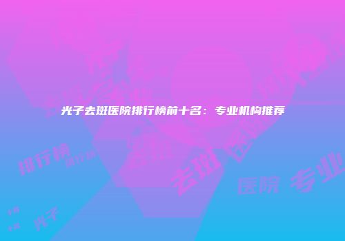 光子去斑医院排行榜前十名：专业机构推荐