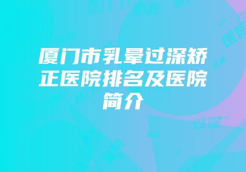厦门市乳晕过深矫正医院排名及医院简介