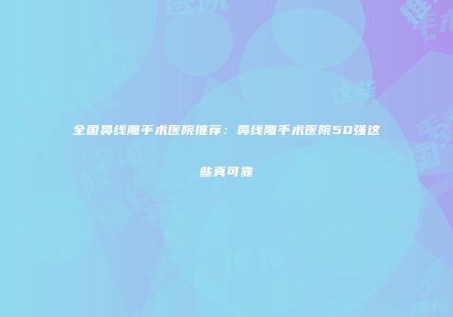 全国鼻线雕手术医院推荐：鼻线雕手术医院50强这些真可靠