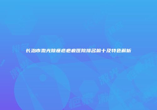 长治市激光除痤疮疤痕医院排名前十及特色解析