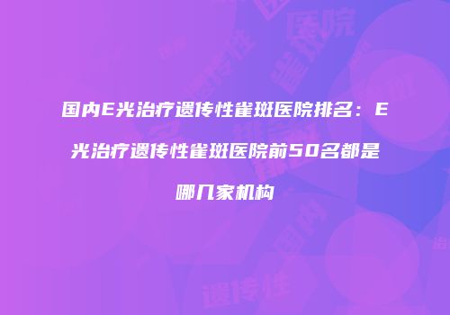 国内E光治疗遗传性雀斑医院排名：E光治疗遗传性雀斑医院前50名都是哪几家机构