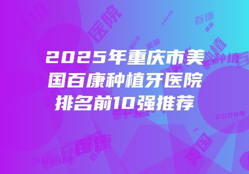 2025年重庆市美国百康种植牙医院排名前10强推荐