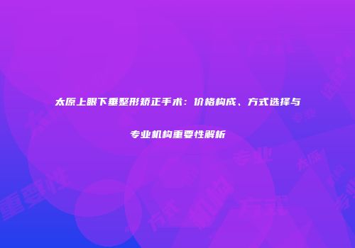 太原上眼下垂整形矫正手术：价格构成、方式选择与专业机构重要性解析