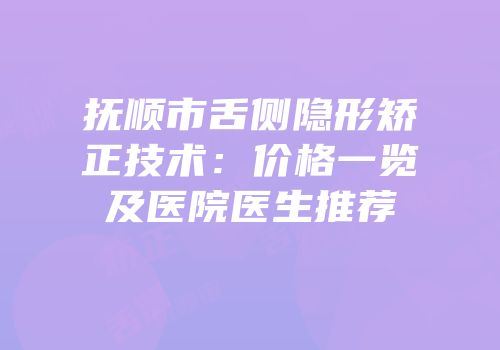 抚顺市舌侧隐形矫正技术：价格一览及医院医生推荐