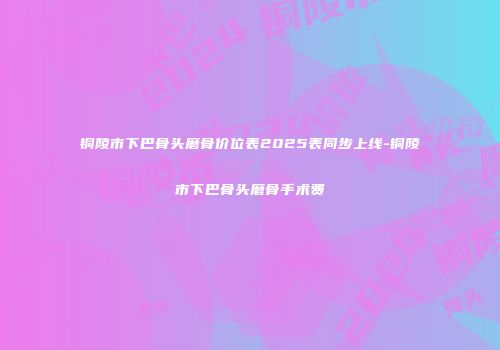 铜陵市下巴骨头磨骨价位表2025表同步上线-铜陵市下巴骨头磨骨手术费