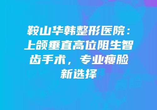 鞍山华韩整形医院：上颌垂直高位阻生智齿手术，专业瘦脸新选择