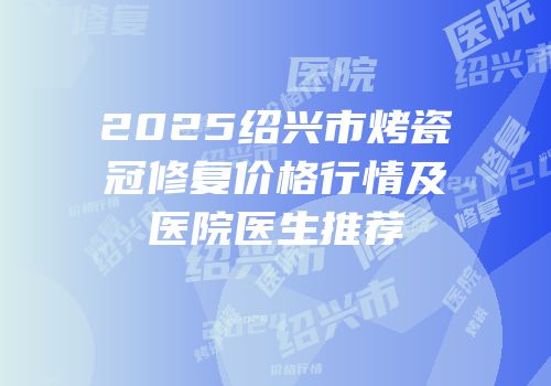 2025绍兴市烤瓷冠修复价格行情及医院医生推荐
