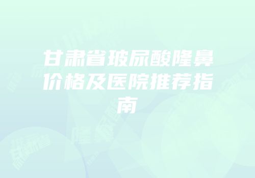 甘肃省玻尿酸隆鼻价格及医院推荐指南