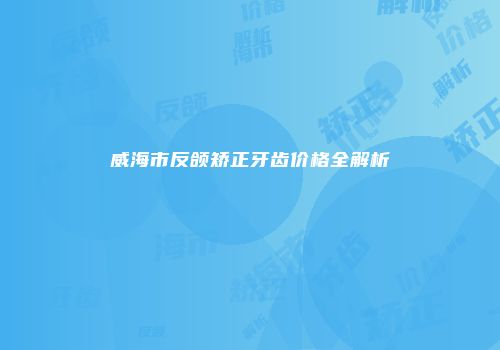 威海市反颌矫正牙齿价格全解析