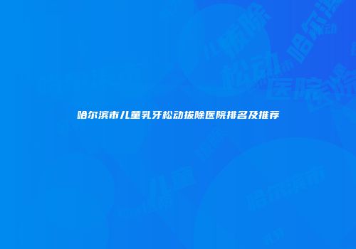 哈尔滨市儿童乳牙松动拔除医院排名及推荐