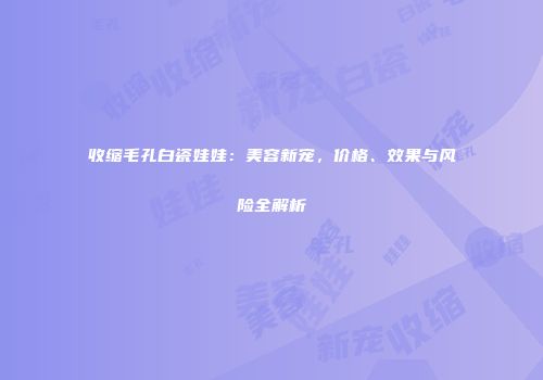收缩毛孔白瓷娃娃：美容新宠，价格、效果与风险全解析