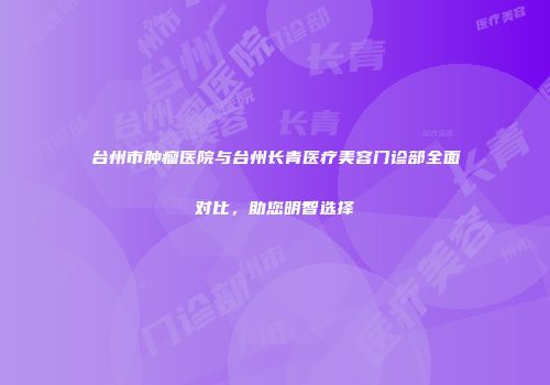 台州市肿瘤医院与台州长青医疗美容门诊部全面对比，助您明智选择