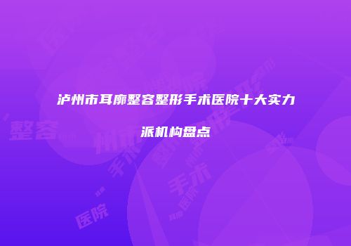 泸州市耳廓整容整形手术医院十大实力派机构盘点
