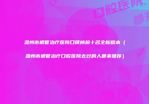 温州市根管治疗医院口碑榜前十名全新版本（温州市根管治疗口腔医院去过的人都来推荐）
