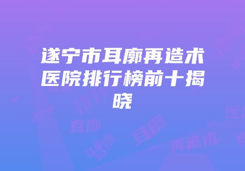 遂宁市耳廓再造术医院排行榜前十揭晓