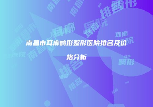 南昌市耳廓畸形整形医院排名及价格分析