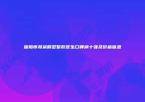 信阳市耳朵畸型整形医生口碑榜十强及价格信息