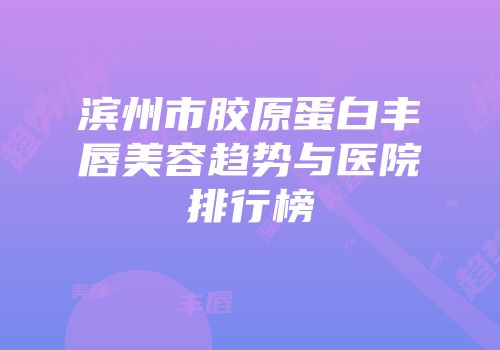 滨州市胶原蛋白丰唇美容趋势与医院排行榜