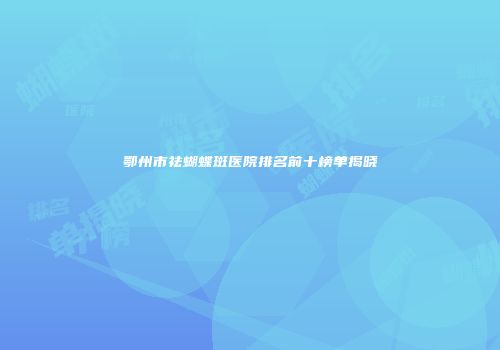 鄂州市祛蝴蝶斑医院排名前十榜单揭晓