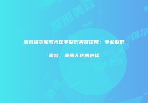 酒泉维尔丽激光医学整形美容医院：专业整形美容，美丽无忧的选择