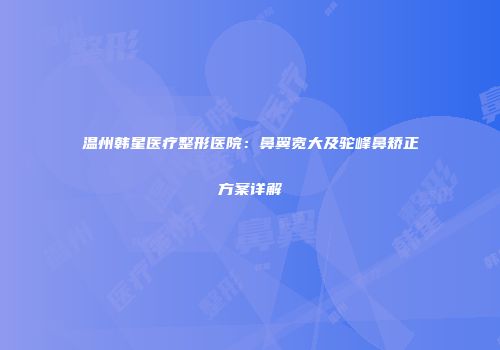 温州韩星医疗整形医院：鼻翼宽大及驼峰鼻矫正方案详解