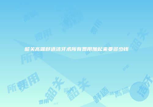 韶关高端舒适洁牙术所有费用加起来要多少钱