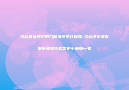 铁岭做抽脂减肥口碑排行硬核推荐-铁岭德尔美客整形美容医院你更中意哪一家