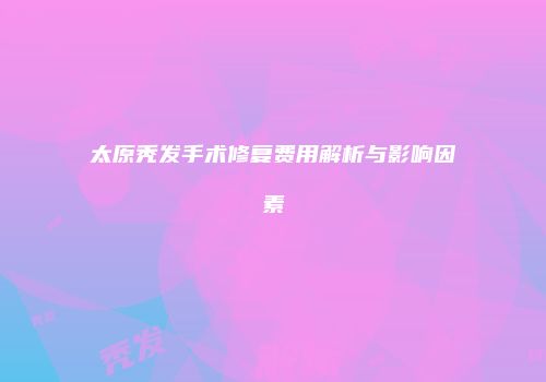 太原秃发手术修复费用解析与影响因素