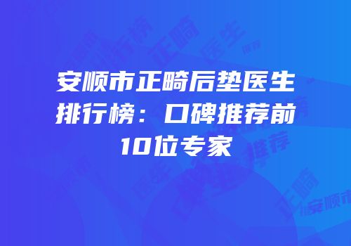 安顺市正畸后垫医生排行榜：口碑推荐前10位专家