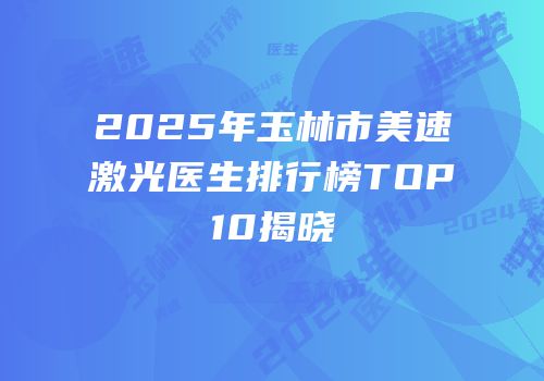 2025年玉林市美速激光医生排行榜TOP10揭晓