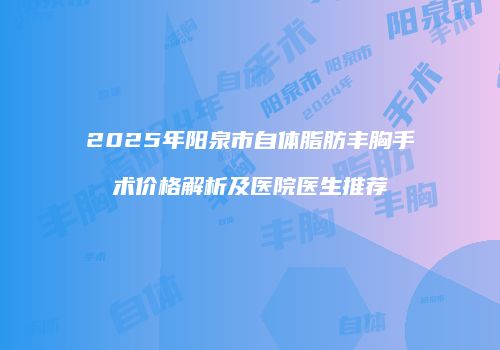 2025年阳泉市自体脂肪丰胸手术价格解析及医院医生推荐