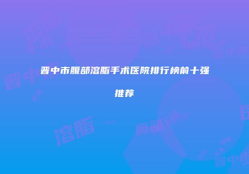 晋中市腹部溶脂手术医院排行榜前十强推荐