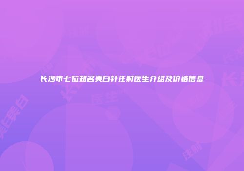 长沙市七位知名美白针注射医生介绍及价格信息